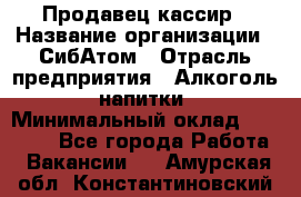 Продавец-кассир › Название организации ­ СибАтом › Отрасль предприятия ­ Алкоголь, напитки › Минимальный оклад ­ 14 500 - Все города Работа » Вакансии   . Амурская обл.,Константиновский р-н